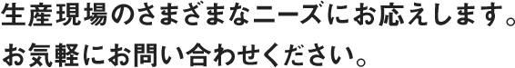 生産現場のさまざまなニーズにお応えします。お気軽にお問い合わせください。