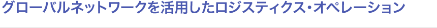 グローバルネットワークを活用したロジスティクス・オペレーション